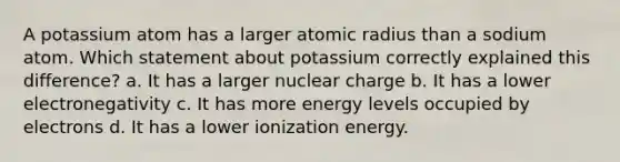 A potassium atom has a larger atomic radius than a sodium atom. Which statement about potassium correctly explained this difference? a. It has a larger nuclear charge b. It has a lower electronegativity c. It has more energy levels occupied by electrons d. It has a lower ionization energy.