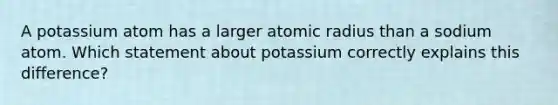 A potassium atom has a larger atomic radius than a sodium atom. Which statement about potassium correctly explains this difference?