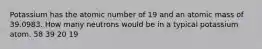 Potassium has the atomic number of 19 and an atomic mass of 39.0983. How many neutrons would be in a typical potassium atom. 58 39 20 19