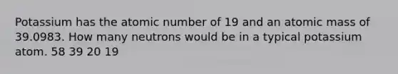 Potassium has the atomic number of 19 and an atomic mass of 39.0983. How many neutrons would be in a typical potassium atom. 58 39 20 19