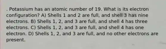 . Potassium has an atomic number of 19. What is its electron configuration? A) Shells 1 and 2 are full, and shell 3 has nine electrons. B) Shells 1, 2, and 3 are full, and shell 4 has three electrons. C) Shells 1, 2, and 3 are full, and shell 4 has one electron. D) Shells 1, 2, and 3 are full, and no other electrons are present.