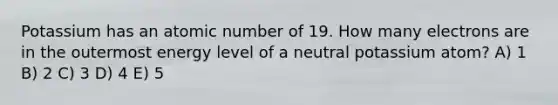 Potassium has an atomic number of 19. How many electrons are in the outermost energy level of a neutral potassium atom? A) 1 B) 2 C) 3 D) 4 E) 5