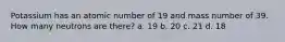 Potassium has an atomic number of 19 and mass number of 39. How many neutrons are there? a. 19 b. 20 c. 21 d. 18