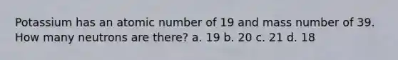 Potassium has an atomic number of 19 and mass number of 39. How many neutrons are there? a. 19 b. 20 c. 21 d. 18