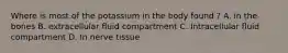 Where is most of the potassium in the body found ? A. in the bones B. extracellular fluid compartment C. Intracellular fluid compartment D. In nerve tissue