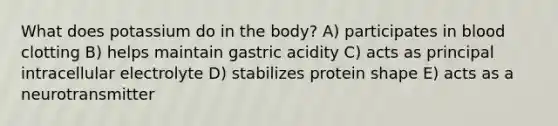 What does potassium do in the body? A) participates in blood clotting B) helps maintain gastric acidity C) acts as principal intracellular electrolyte D) stabilizes protein shape E) acts as a neurotransmitter