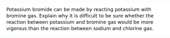 Potassium bromide can be made by reacting potassium with bromine gas. Explain why it is difficult to be sure whether the reaction between potassium and bromine gas would be more vigorous than the reaction between sodium and chlorine gas.