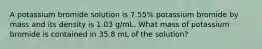 A potassium bromide solution is 7.55% potassium bromide by mass and its density is 1.03 g/mL. What mass of potassium bromide is contained in 35.8 mL of the solution?