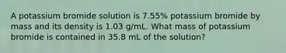 A potassium bromide solution is 7.55% potassium bromide by mass and its density is 1.03 g/mL. What mass of potassium bromide is contained in 35.8 mL of the solution?