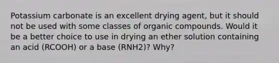 Potassium carbonate is an excellent drying agent, but it should not be used with some classes of organic compounds. Would it be a better choice to use in drying an ether solution containing an acid (RCOOH) or a base (RNH2)? Why?