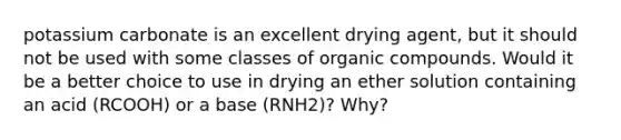 potassium carbonate is an excellent drying agent, but it should not be used with some classes of organic compounds. Would it be a better choice to use in drying an ether solution containing an acid (RCOOH) or a base (RNH2)? Why?