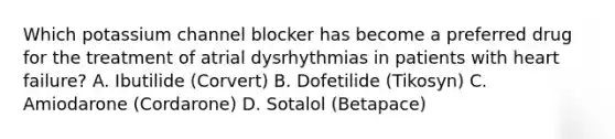 Which potassium channel blocker has become a preferred drug for the treatment of atrial dysrhythmias in patients with heart failure? A. Ibutilide (Corvert) B. Dofetilide (Tikosyn) C. Amiodarone (Cordarone) D. Sotalol (Betapace)