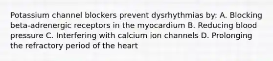 Potassium channel blockers prevent dysrhythmias by: A. Blocking beta-adrenergic receptors in the myocardium B. Reducing blood pressure C. Interfering with calcium ion channels D. Prolonging the refractory period of the heart