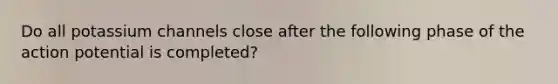 Do all potassium channels close after the following phase of the action potential is completed?