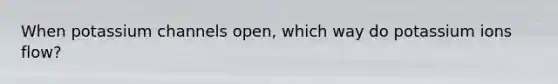 When potassium channels open, which way do potassium ions flow?