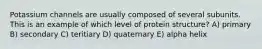Potassium channels are usually composed of several subunits. This is an example of which level of protein structure? A) primary B) secondary C) teritiary D) quaternary E) alpha helix