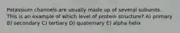 Potassium channels are usually made up of several subunits. This is an example of which level of protein structure? A) primary B) secondary C) tertiary D) quaternary E) alpha helix