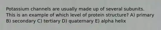 Potassium channels are usually made up of several subunits. This is an example of which level of protein structure? A) primary B) secondary C) tertiary D) quaternary E) alpha helix