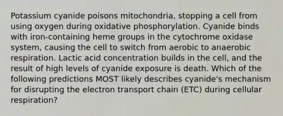 Potassium cyanide poisons mitochondria, stopping a cell from using oxygen during oxidative phosphorylation. Cyanide binds with iron-containing heme groups in the cytochrome oxidase system, causing the cell to switch from aerobic to anaerobic respiration. Lactic acid concentration builds in the cell, and the result of high levels of cyanide exposure is death. Which of the following predictions MOST likely describes cyanide's mechanism for disrupting the electron transport chain (ETC) during cellular respiration?