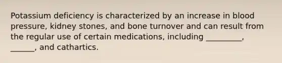 Potassium deficiency is characterized by an increase in blood pressure, kidney stones, and bone turnover and can result from the regular use of certain medications, including _________, ______, and cathartics.