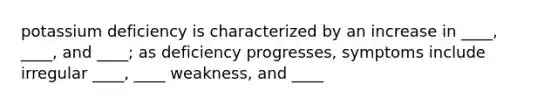 potassium deficiency is characterized by an increase in ____, ____, and ____; as deficiency progresses, symptoms include irregular ____, ____ weakness, and ____