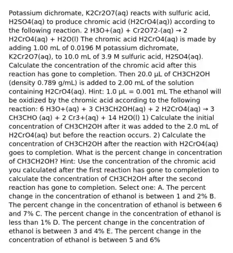 Potassium dichromate, K2Cr2O7(aq) reacts with sulfuric acid, H2SO4(aq) to produce chromic acid (H2CrO4(aq)) according to the following reaction. 2 H3O+(aq) + Cr2O72-(aq) → 2 H2CrO4(aq) + H2O(l) The chromic acid H2CrO4(aq) is made by adding 1.00 mL of 0.0196 M potassium dichromate, K2Cr2O7(aq), to 10.0 mL of 3.9 M sulfuric acid, H2SO4(aq). Calculate the concentration of the chromic acid after this reaction has gone to completion. Then 20.0 μL of CH3CH2OH (density 0.789 g/mL) is added to 2.00 mL of the solution containing H2CrO4(aq). Hint: 1.0 μL = 0.001 mL The ethanol will be oxidized by the chromic acid according to the following reaction: 6 H3O+(aq) + 3 CH3CH2OH(aq) + 2 H2CrO4(aq) → 3 CH3CHO (aq) + 2 Cr3+(aq) + 14 H2O(l) 1) Calculate the initial concentration of CH3CH2OH after it was added to the 2.0 mL of H2CrO4(aq) but before the reaction occurs. 2) Calculate the concentration of CH3CH2OH after the reaction with H2CrO4(aq) goes to completion. What is the percent change in concentration of CH3CH2OH? Hint: Use the concentration of the chromic acid you calculated after the first reaction has gone to completion to calculate the concentration of CH3CH2OH after the second reaction has gone to completion. Select one: A. The percent change in the concentration of ethanol is between 1 and 2% B. The percent change in the concentration of ethanol is between 6 and 7% C. The percent change in the concentration of ethanol is less than 1% D. The percent change in the concentration of ethanol is between 3 and 4% E. The percent change in the concentration of ethanol is between 5 and 6%