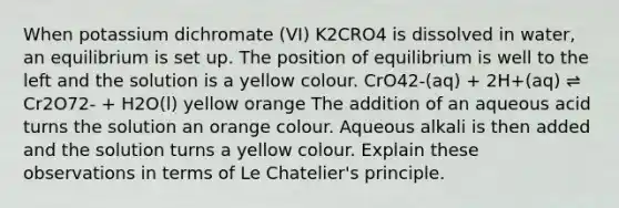 When potassium dichromate (VI) K2CRO4 is dissolved in water, an equilibrium is set up. The position of equilibrium is well to the left and the solution is a yellow colour. CrO42-(aq) + 2H+(aq) ⇌ Cr2O72- + H2O(l) yellow orange The addition of an aqueous acid turns the solution an orange colour. Aqueous alkali is then added and the solution turns a yellow colour. Explain these observations in terms of Le Chatelier's principle.