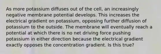 As more potassium diffuses out of the cell, an increasingly negative membrane potential develops. This increases the electrical gradient on potassium, opposing further diffusion of potassium to the outside. The membrane will eventually reach a potential at which there is no net driving force pushing potassium in either direction because the electrical gradient exactly opposes the concentration gradient. Is this true?