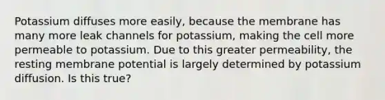 Potassium diffuses more easily, because the membrane has many more leak channels for potassium, making the cell more permeable to potassium. Due to this greater permeability, the resting membrane potential is largely determined by potassium diffusion. Is this true?