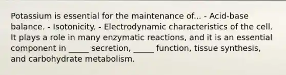 Potassium is essential for the maintenance of... - Acid-base balance. - Isotonicity. - Electrodynamic characteristics of the cell. It plays a role in many enzymatic reactions, and it is an essential component in _____ secretion, _____ function, tissue synthesis, and carbohydrate metabolism.