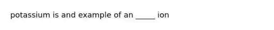 potassium is and example of an _____ ion