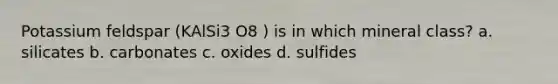 Potassium feldspar (KAlSi3 O8 ) is in which mineral class? a. silicates b. carbonates c. oxides d. sulfides