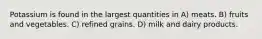 Potassium is found in the largest quantities in A) meats. B) fruits and vegetables. C) refined grains. D) milk and dairy products.