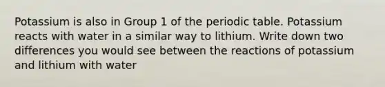 Potassium is also in Group 1 of the periodic table. Potassium reacts with water in a similar way to lithium. Write down two differences you would see between the reactions of potassium and lithium with water