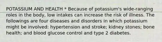 POTASSIUM AND HEALTH * Because of potassium's wide-ranging roles in the body, low intakes can increase the risk of illness. The followings are four diseases and disorders in which potassium might be involved: hypertension and stroke; kidney stones; bone health; and blood glucose control and type 2 diabetes.