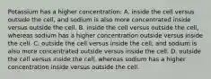 Potassium has a higher concentration: A. inside the cell versus outside the cell, and sodium is also more concentrated inside versus outside the cell. B. inside the cell versus outside the cell, whereas sodium has a higher concentration outside versus inside the cell. C. outside the cell versus inside the cell, and sodium is also more concentrated outside versus inside the cell. D. outside the cell versus inside the cell, whereas sodium has a higher concentration inside versus outside the cell.