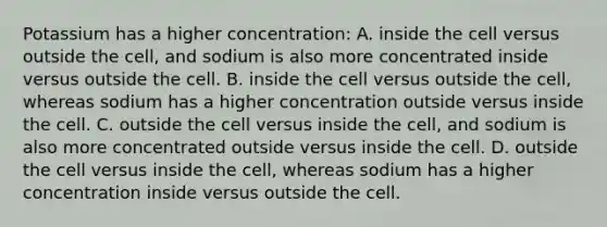 Potassium has a higher concentration: A. inside the cell versus outside the cell, and sodium is also more concentrated inside versus outside the cell. B. inside the cell versus outside the cell, whereas sodium has a higher concentration outside versus inside the cell. C. outside the cell versus inside the cell, and sodium is also more concentrated outside versus inside the cell. D. outside the cell versus inside the cell, whereas sodium has a higher concentration inside versus outside the cell.