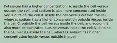 Potassium has a higher concentration: A. inside the cell versus outside the cell, and sodium is also more concentrated inside verus outside the cell B. inside the cell versus outside the cell, whereas sodium has a higher concentration outside versus inside the cell C. outside the cell versus inside the cell, and sodium is also more concentrated outside versus inside the cell D. outside the cell veruss inside the cell, whereas sodium has higher concentration inside versus outside the cell