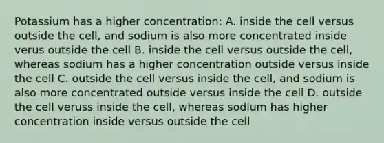 Potassium has a higher concentration: A. inside the cell versus outside the cell, and sodium is also more concentrated inside verus outside the cell B. inside the cell versus outside the cell, whereas sodium has a higher concentration outside versus inside the cell C. outside the cell versus inside the cell, and sodium is also more concentrated outside versus inside the cell D. outside the cell veruss inside the cell, whereas sodium has higher concentration inside versus outside the cell