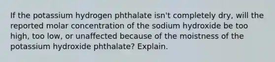 If the potassium hydrogen phthalate isn't completely dry, will the reported molar concentration of the sodium hydroxide be too high, too low, or unaffected because of the moistness of the potassium hydroxide phthalate? Explain.