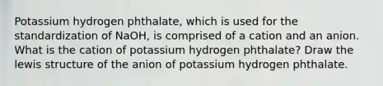 Potassium hydrogen phthalate, which is used for the standardization of NaOH, is comprised of a cation and an anion. What is the cation of potassium hydrogen phthalate? Draw the lewis structure of the anion of potassium hydrogen phthalate.