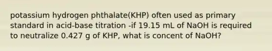 potassium hydrogen phthalate(KHP) often used as primary standard in acid-base titration -if 19.15 mL of NaOH is required to neutralize 0.427 g of KHP, what is concent of NaOH?