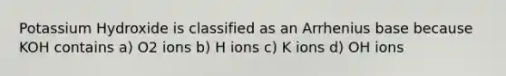 Potassium Hydroxide is classified as an Arrhenius base because KOH contains a) O2 ions b) H ions c) K ions d) OH ions