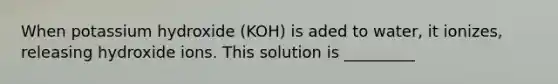 When potassium hydroxide (KOH) is aded to water, it ionizes, releasing hydroxide ions. This solution is _________