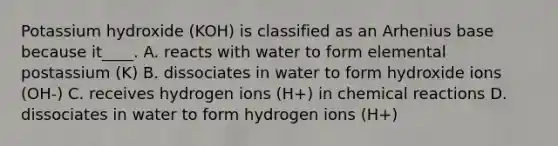 Potassium hydroxide (KOH) is classified as an Arhenius base because it____. A. reacts with water to form elemental postassium (K) B. dissociates in water to form hydroxide ions (OH-) C. receives hydrogen ions (H+) in chemical reactions D. dissociates in water to form hydrogen ions (H+)