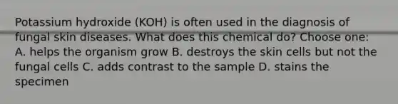 Potassium hydroxide (KOH) is often used in the diagnosis of fungal skin diseases. What does this chemical do? Choose one: A. helps the organism grow B. destroys the skin cells but not the fungal cells C. adds contrast to the sample D. stains the specimen