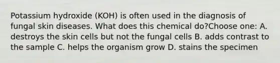 Potassium hydroxide (KOH) is often used in the diagnosis of fungal skin diseases. What does this chemical do?Choose one: A. destroys the skin cells but not the fungal cells B. adds contrast to the sample C. helps the organism grow D. stains the specimen