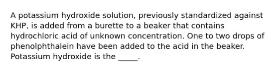 A potassium hydroxide solution, previously standardized against KHP, is added from a burette to a beaker that contains hydrochloric acid of unknown concentration. One to two drops of phenolphthalein have been added to the acid in the beaker. Potassium hydroxide is the _____.