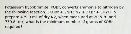 Potassium hypobromite, KOBr, converts ammonia to nitrogen by the following reaction. 3KOBr + 2NH3 N2 + 3KBr + 3H2O To prepare 479.9 mL of dry N2, when measured at 20.5 °C and 739.8 torr, what is the minimum number of grams of KOBr required?