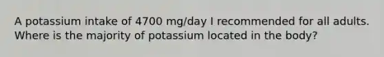 A potassium intake of 4700 mg/day I recommended for all adults. Where is the majority of potassium located in the body?